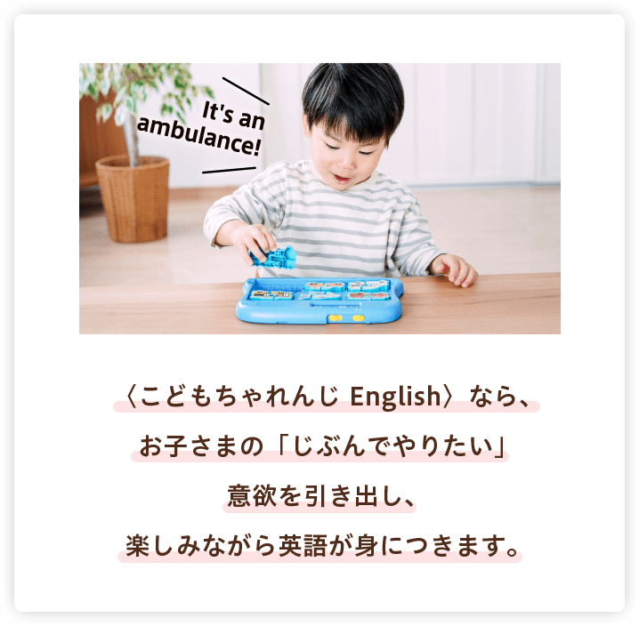 〈こどもちゃれんじ English〉なら、お子さまの「じぶんでやりたい」意欲を引き出し、楽しみながら英語が身につきます