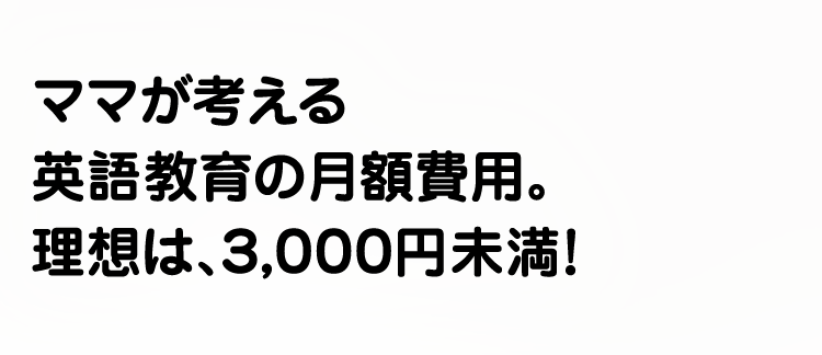 ママが考える英語教育の月額費用。理想は、3,000円未満！